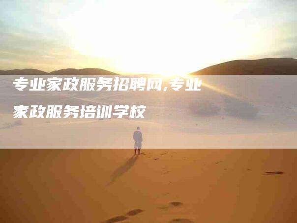 专业家政服务招聘网,专业家政服务培训学校-家政服务网
