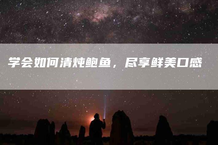 学会如何清炖鲍鱼，尽享鲜美口感-家政服务网