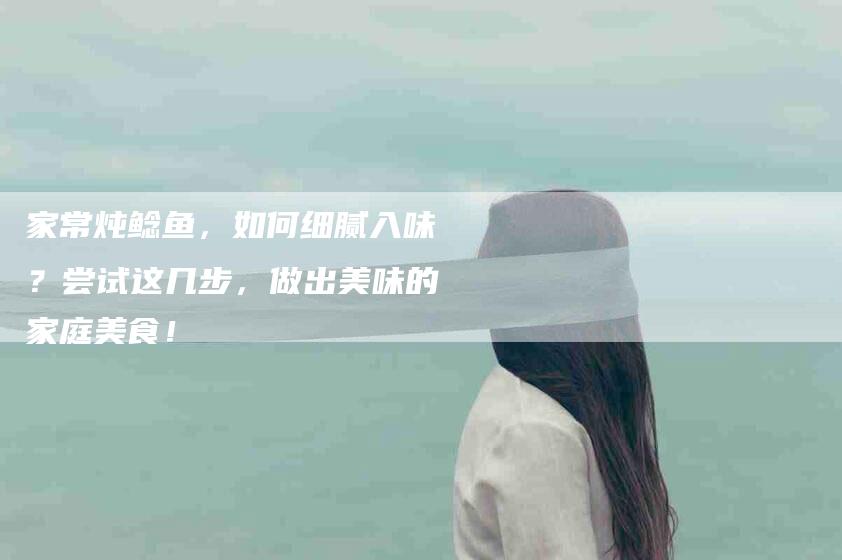 家常炖鲶鱼，如何细腻入味？尝试这几步，做出美味的家庭美食！-家政服务网