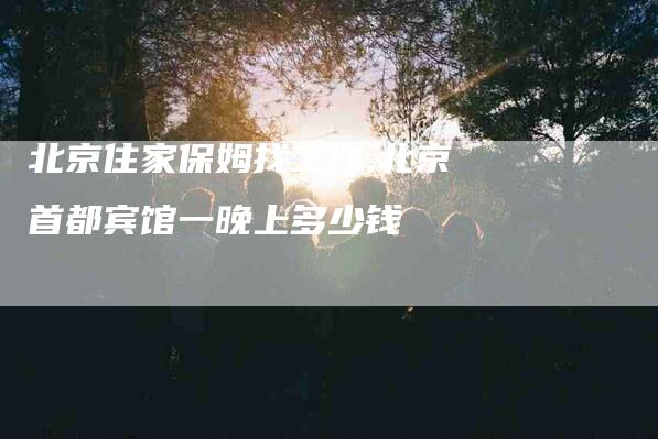 北京住家保姆找工作,北京首都宾馆一晚上多少钱-家政服务网