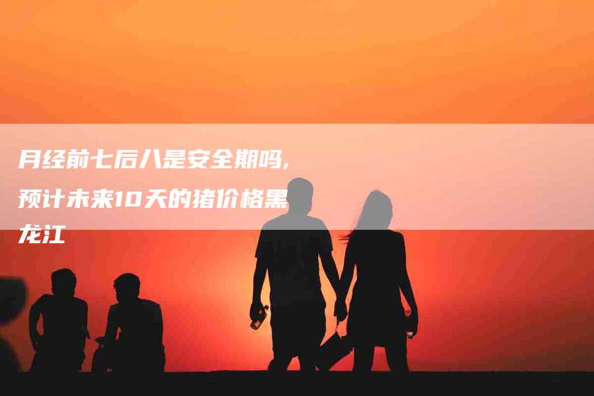 月经前七后八是安全期吗,预计未来10天的猪价格黑龙江-家政服务网