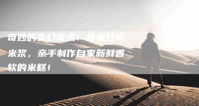 奇妙的变幻魔术!将米打成米浆,亲手制作自家新鲜香软的米糕!-家政服务网