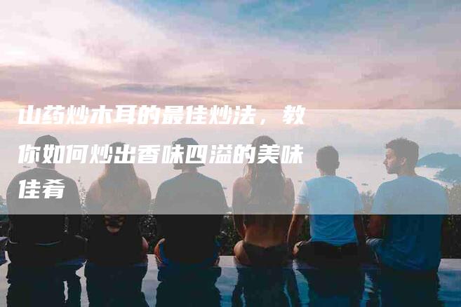 山药炒木耳的最佳炒法，教你如何炒出香味四溢的美味佳肴-家政服务网