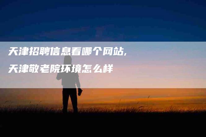 天津招聘信息看哪个网站,天津敬老院环境怎么样-家政服务网
