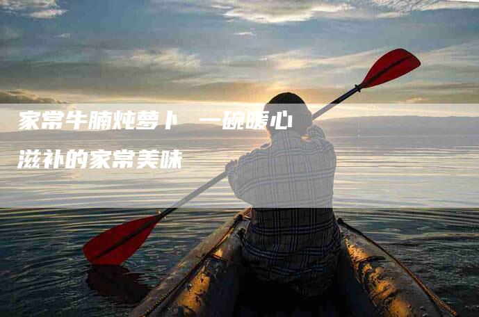 家常牛腩炖萝卜 一碗暖心滋补的家常美味-家政服务网
