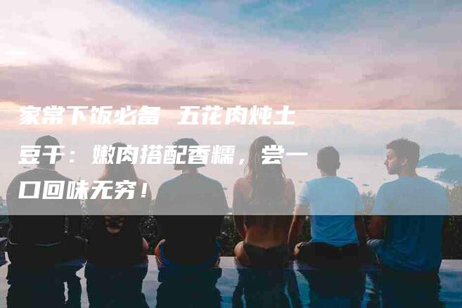 家常下饭必备 五花肉炖土豆干：嫩肉搭配香糯，尝一口回味无穷！-家政服务网