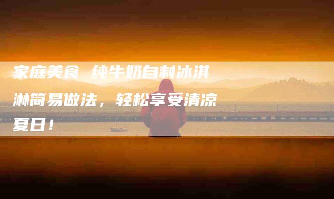 家庭美食 纯牛奶自制冰淇淋简易做法，轻松享受清凉夏日！-家政服务网