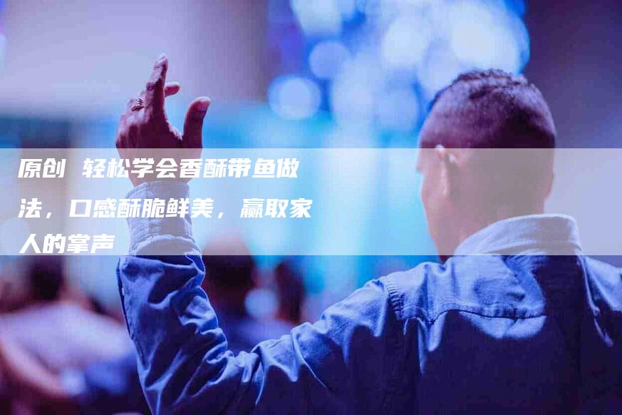 原创 轻松学会香酥带鱼做法，口感酥脆鲜美，赢取家人的掌声-家政服务网