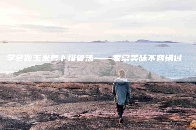 学会做玉米萝卜排骨汤——家常美味不容错过-家政服务网