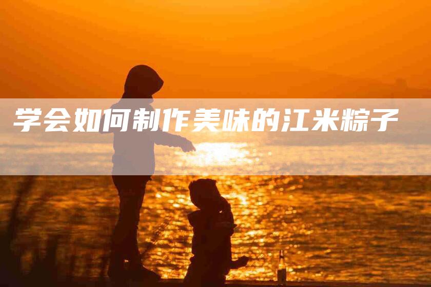 学会如何制作美味的江米粽子-家政服务网