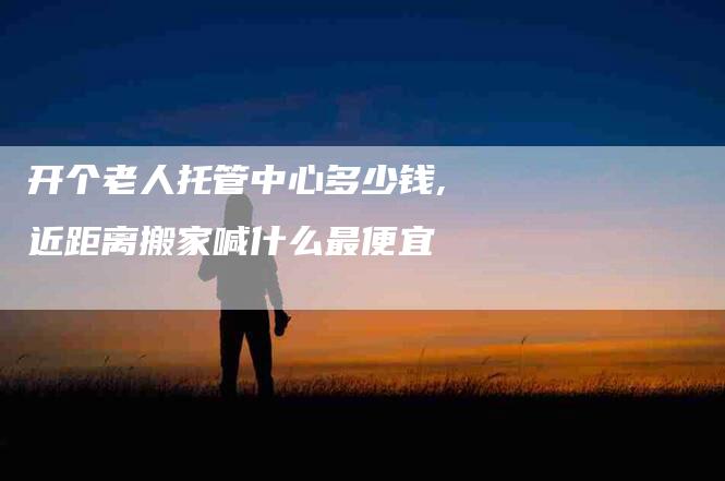 开个老人托管中心多少钱,近距离搬家喊什么最便宜-家政服务网