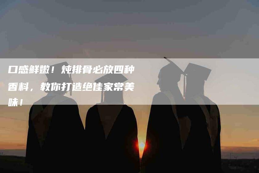口感鲜嫩！炖排骨必放四种香料，教你打造绝佳家常美味！-家政服务网