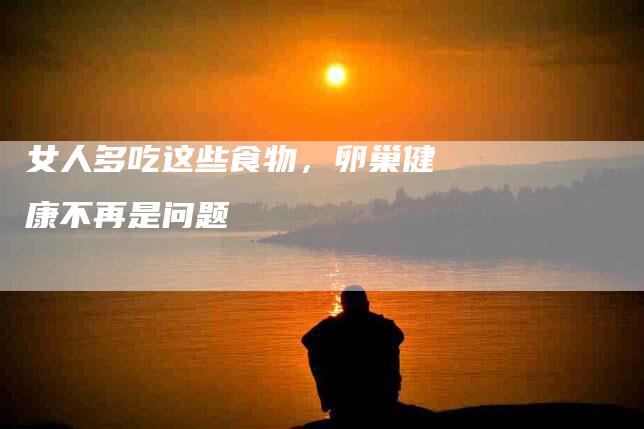 女人多吃这些食物，卵巢健康不再是问题