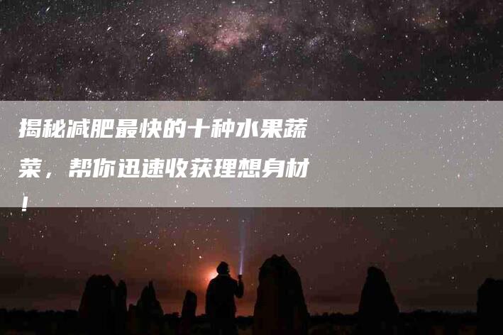 揭秘减肥最快的十种水果蔬菜,帮你迅速收获理想身材!-家政服务网