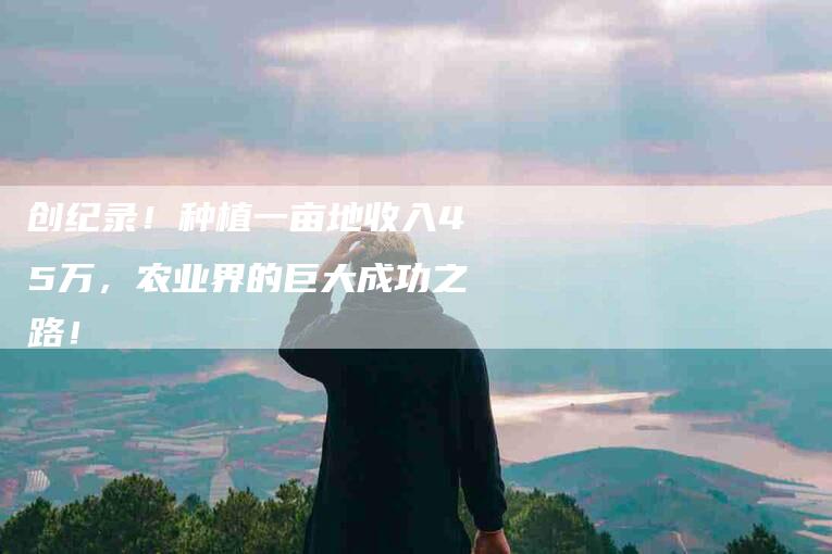 创纪录!种植一亩地收入45万,农业界的巨大成功之路!-家政服务网