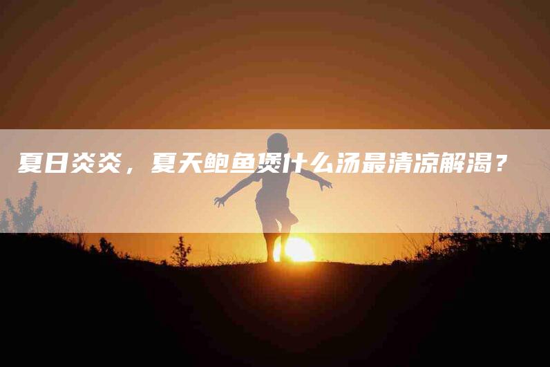 夏日炎炎，夏天鲍鱼煲什么汤最清凉解渴？-家政服务网