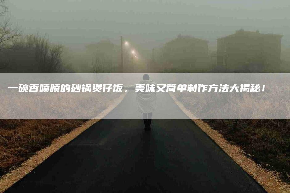 一碗香喷喷的砂锅煲仔饭，美味又简单制作方法大揭秘！-家政服务网