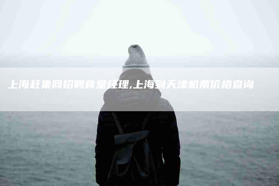 上海赶集网招聘食堂经理,上海到天津机票价格查询