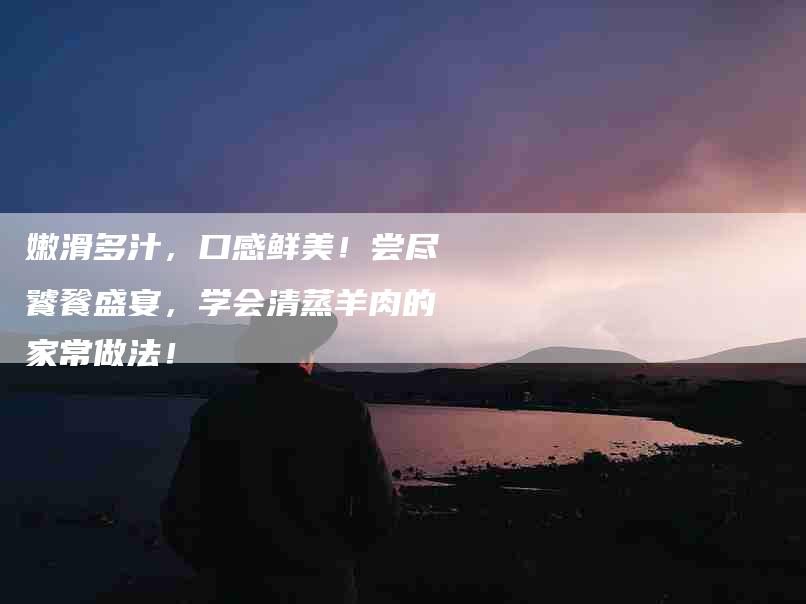 嫩滑多汁，口感鲜美！尝尽饕餮盛宴，学会清蒸羊肉的家常做法！
