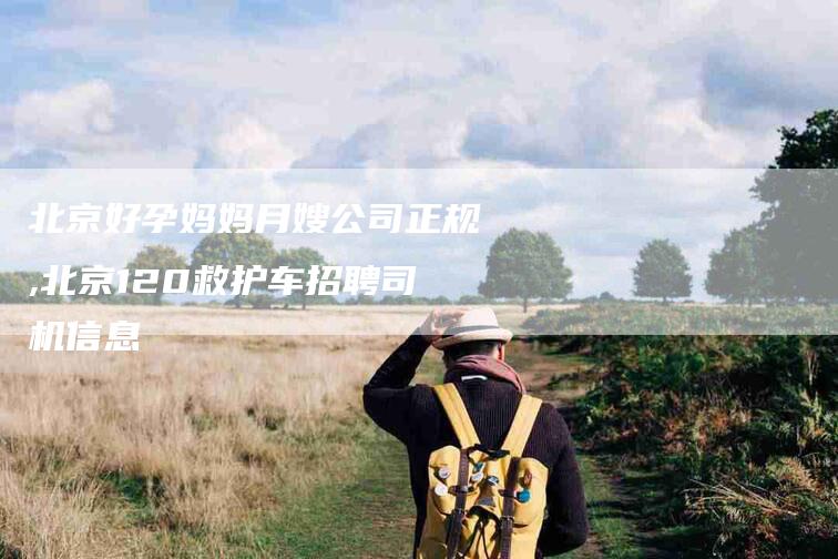 北京好孕妈妈月嫂公司正规,北京120救护车招聘司机信息-家政服务网