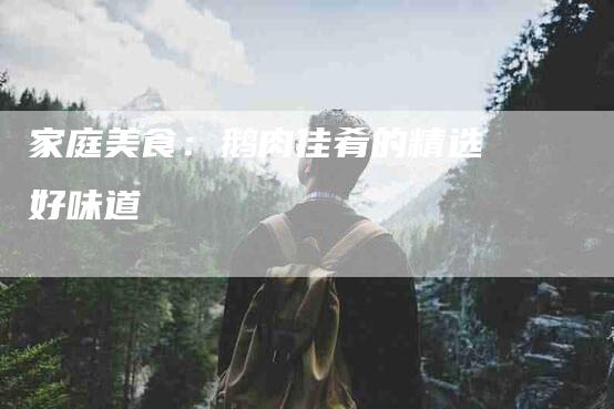 家庭美食：鹅肉佳肴的精选好味道-家政服务网