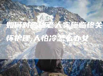 如何对临终老人实施临终关怀护理,人怕冷怎么办女