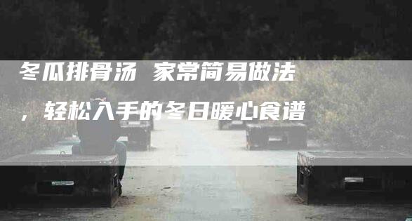 冬瓜排骨汤 家常简易做法，轻松入手的冬日暖心食谱-家政服务网