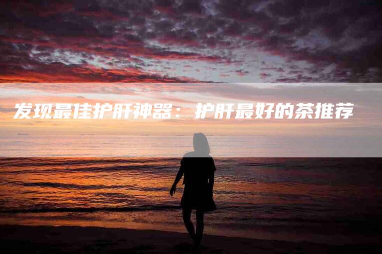 发现最佳护肝神器：护肝最好的茶推荐