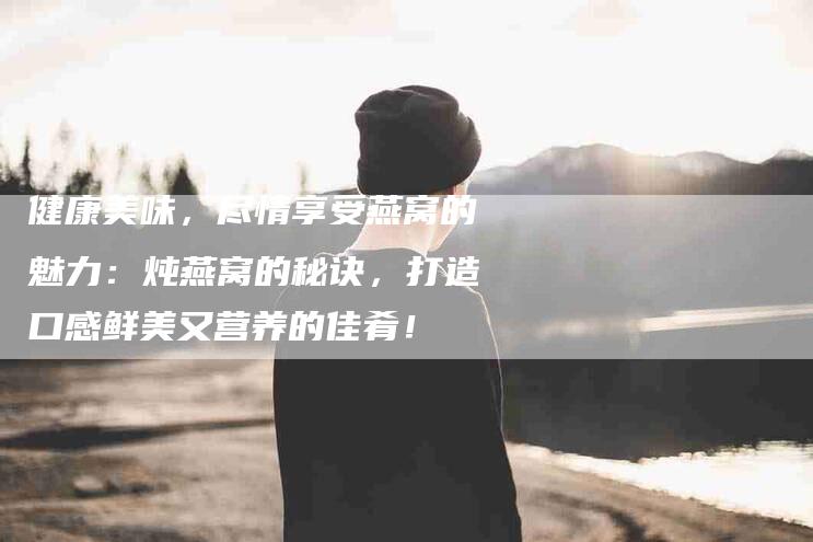 健康美味，尽情享受燕窝的魅力：炖燕窝的秘诀，打造口感鲜美又营养的佳肴！-家政服务网