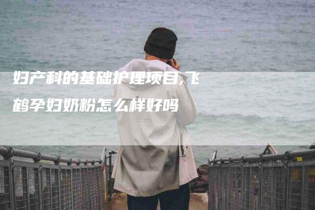 妇产科的基础护理项目,飞鹤孕妇奶粉怎么样好吗