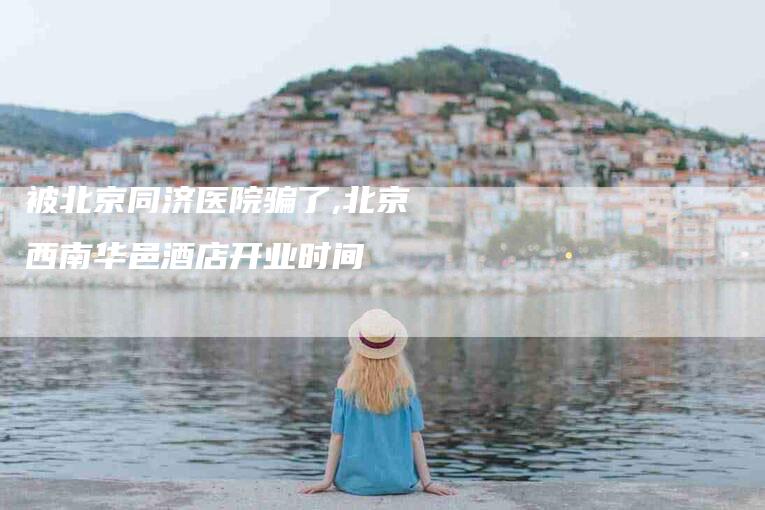 被北京同济医院骗了,北京西南华邑酒店开业时间-家政服务网