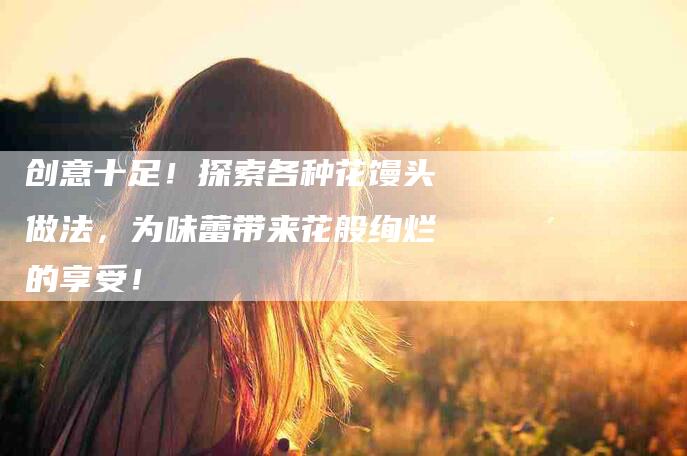 创意十足！探索各种花馒头做法，为味蕾带来花般绚烂的享受！-家政服务网