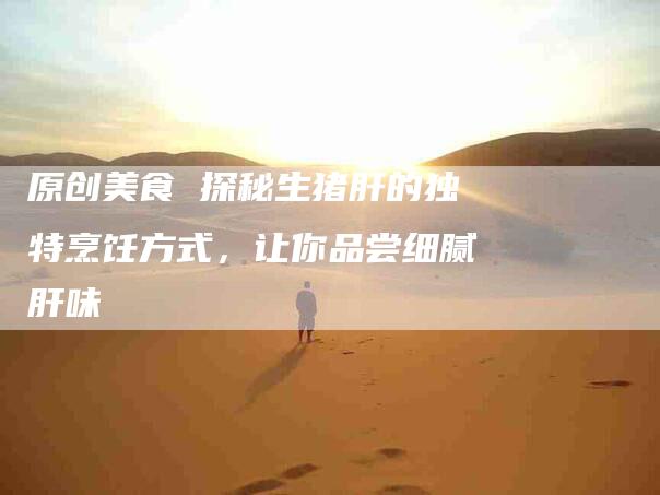 原创美食 探秘生猪肝的独特烹饪方式，让你品尝细腻肝味-家政服务网