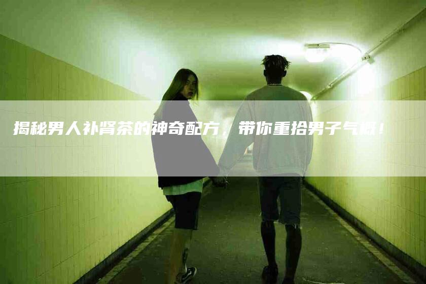 揭秘男人补肾茶的神奇配方,带你重拾男子气概!-家政服务网