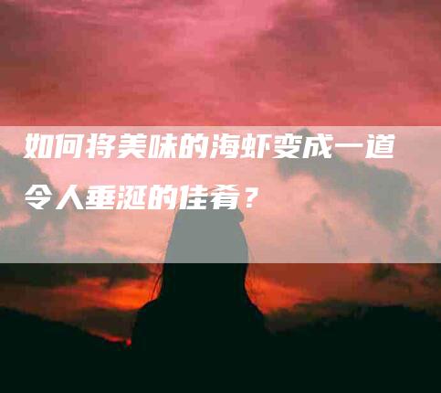 如何将美味的海虾变成一道令人垂涎的佳肴？-家政服务网