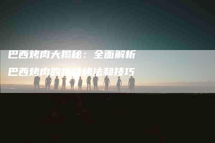 巴西烤肉大揭秘：全面解析巴西烤肉的独特烤法和技巧-家政服务网