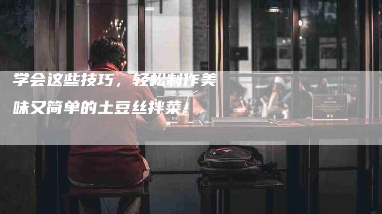 学会这些技巧，轻松制作美味又简单的土豆丝拌菜！-家政服务网