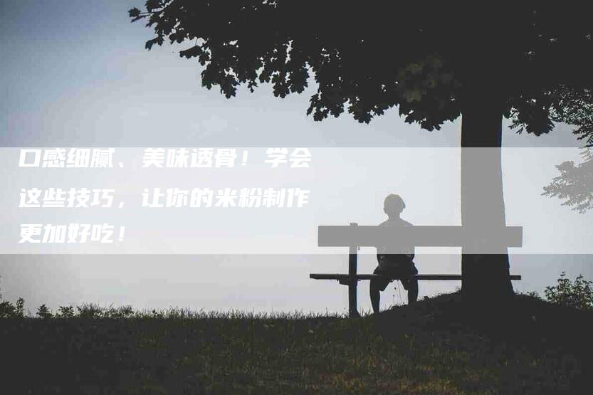 口感细腻、美味透骨！学会这些技巧，让你的米粉制作更加好吃！-家政服务网