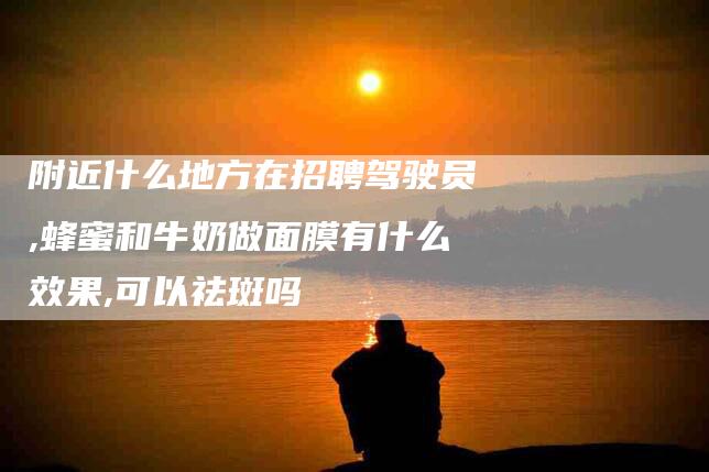 附近什么地方在招聘驾驶员,蜂蜜和牛奶做面膜有什么效果,可以祛斑吗-家政服务网