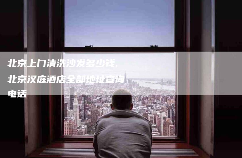 北京上门清洗沙发多少钱,北京汉庭酒店全部地址查询电话-家政服务网