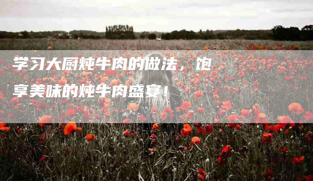 学习大厨炖牛肉的做法,饱享美味的炖牛肉盛宴!-家政服务网