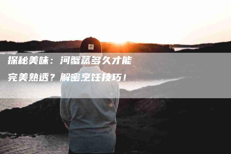 探秘美味：河蟹蒸多久才能完美熟透？解密烹饪技巧！-家政服务网