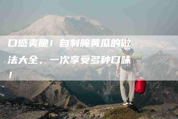 口感爽脆！自制腌黄瓜的做法大全，一次享受多种口味！-家政服务网