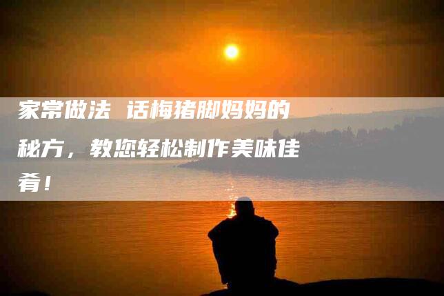 家常做法 话梅猪脚妈妈的秘方，教您轻松制作美味佳肴！-家政服务网