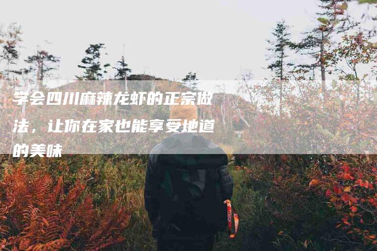 学会四川麻辣龙虾的正宗做法，让你在家也能享受地道的美味-家政服务网