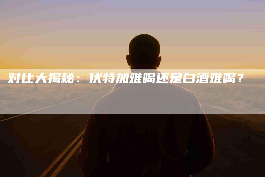 对比大揭秘：伏特加难喝还是白酒难喝？-家政服务网