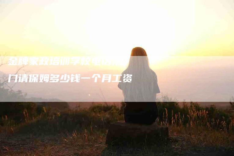 金牌家政培训学校电话,江门请保姆多少钱一个月工资-家政服务网