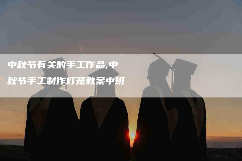 中秋节有关的手工作品,中秋节手工制作灯笼教案中班-家政服务网