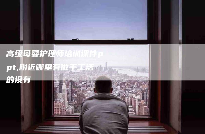 高级母婴护理师培训课件ppt,附近哪里有做手工活的没有-家政服务网