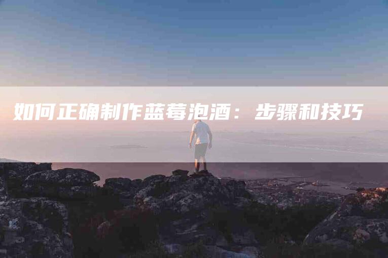 如何正确制作蓝莓泡酒：步骤和技巧-家政服务网